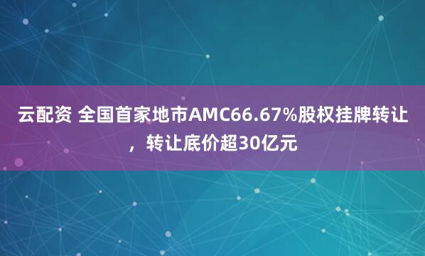 云配资 全国首家地市AMC66.67%股权挂牌转让，转让底价超30亿元