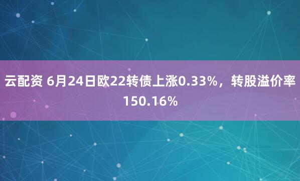 云配资 6月24日欧22转债上涨0.33%，转股溢价率150.16%