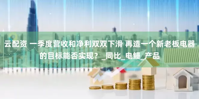云配资 一季度营收和净利双双下滑 再造一个新老板电器的目标能否实现？_同比_电鳗_产品