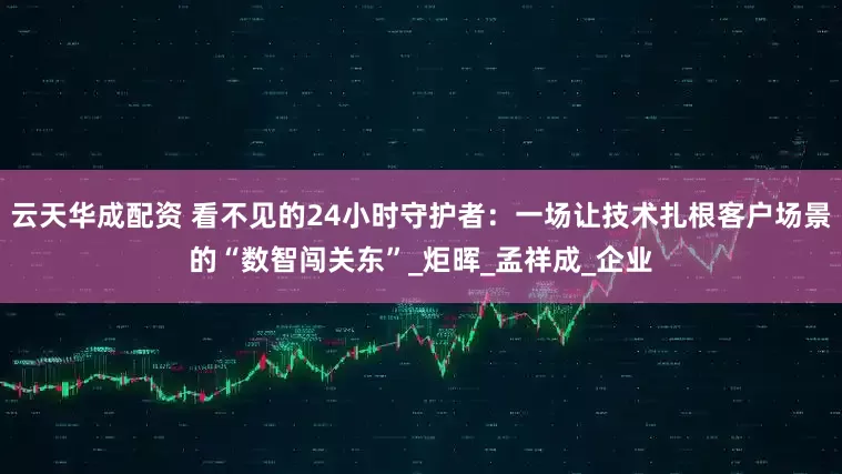 云天华成配资 看不见的24小时守护者：一场让技术扎根客户场景的“数智闯关东”_炬晖_孟祥成_企业