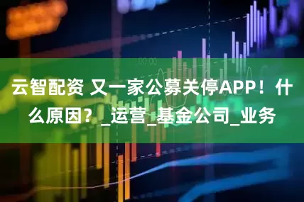 云智配资 又一家公募关停APP！什么原因？_运营_基金公司_业务