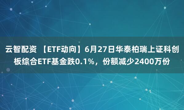 云智配资 【ETF动向】6月27日华泰柏瑞上证科创板综合ETF基金跌0.1%，份额减少2400万份