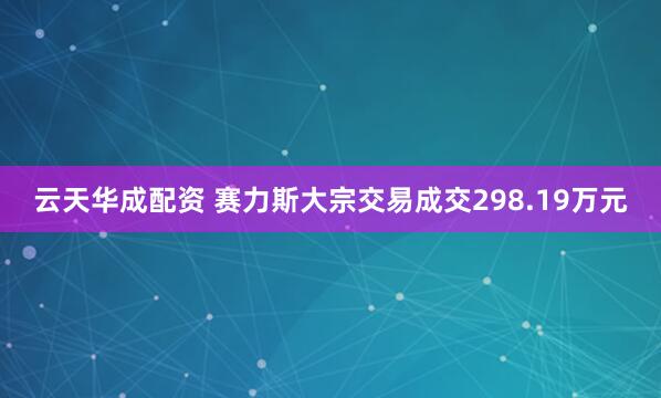 云天华成配资 赛力斯大宗交易成交298.19万元