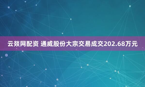 云燚网配资 通威股份大宗交易成交202.68万元