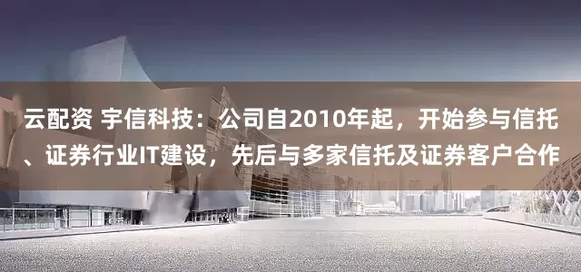 云配资 宇信科技：公司自2010年起，开始参与信托、证券行业IT建设，先后与多家信托及证券客户合作