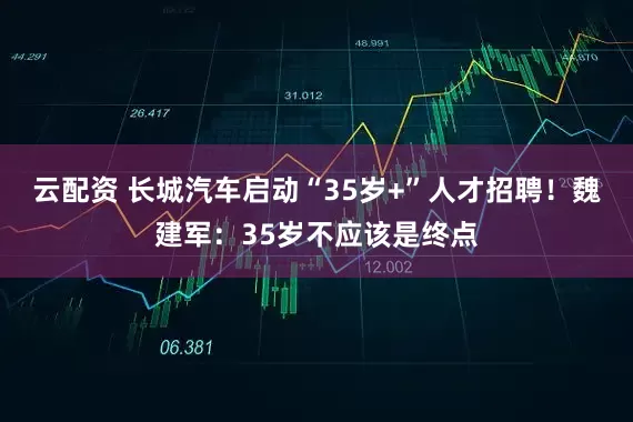 云配资 长城汽车启动“35岁+”人才招聘！魏建军：35岁不应该是终点