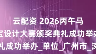 云配资 2026丙午马年生肖珠宝设计大赛颁奖典礼成功举办_单位_广州市_深圳