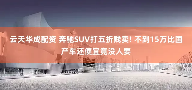 云天华成配资 奔驰SUV打五折贱卖! 不到15万比国产车还便宜竟没人要