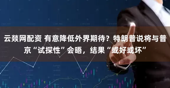 云燚网配资 有意降低外界期待？特朗普说将与普京“试探性”会晤，结果“或好或坏”