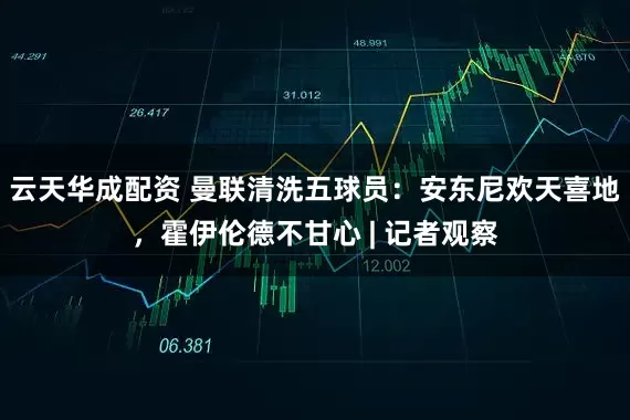 云天华成配资 曼联清洗五球员：安东尼欢天喜地，霍伊伦德不甘心 | 记者观察