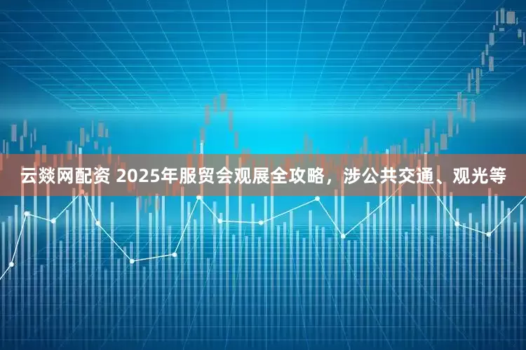 云燚网配资 2025年服贸会观展全攻略，涉公共交通、观光等