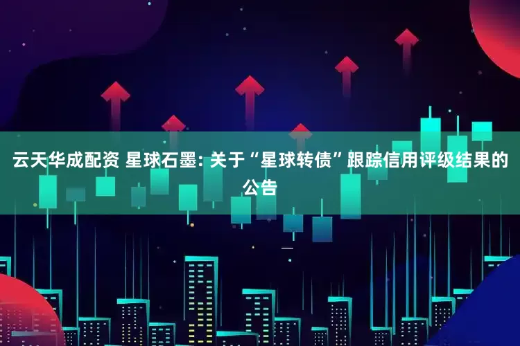 云天华成配资 星球石墨: 关于“星球转债”跟踪信用评级结果的公告