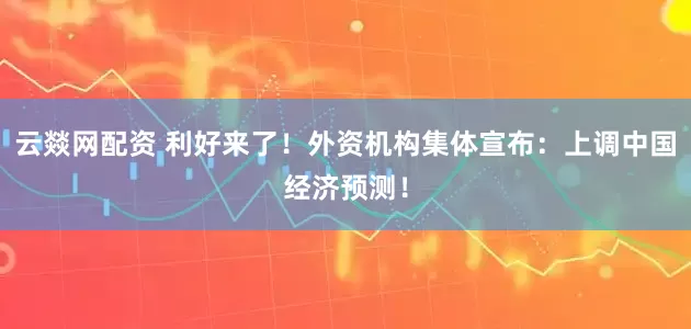 云燚网配资 利好来了！外资机构集体宣布：上调中国经济预测！