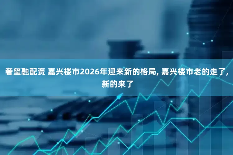 奢玺融配资 嘉兴楼市2026年迎来新的格局, 嘉兴楼市老的走了, 新的来了