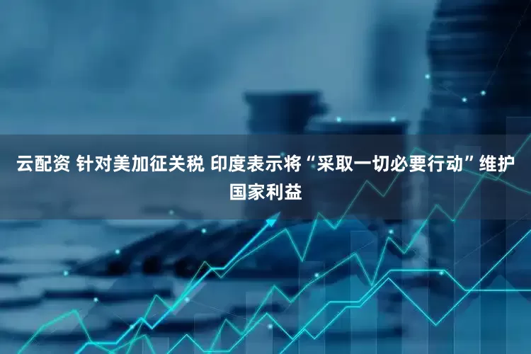 云配资 针对美加征关税 印度表示将“采取一切必要行动”维护国家利益