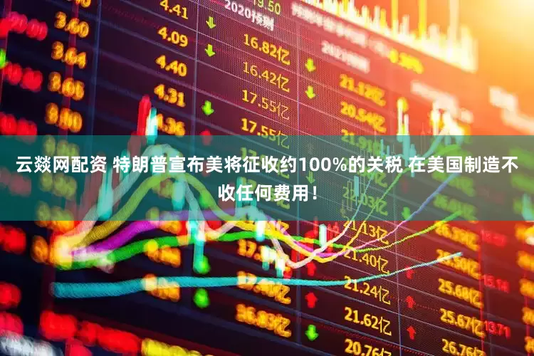 云燚网配资 特朗普宣布美将征收约100%的关税 在美国制造不收任何费用！