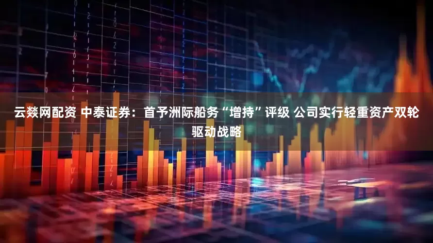 云燚网配资 中泰证券：首予洲际船务“增持”评级 公司实行轻重资产双轮驱动战略