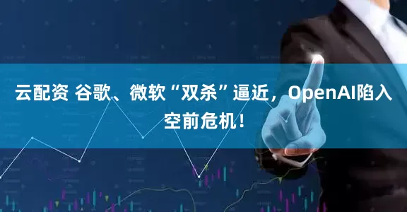 云配资 谷歌、微软“双杀”逼近，OpenAI陷入空前危机！