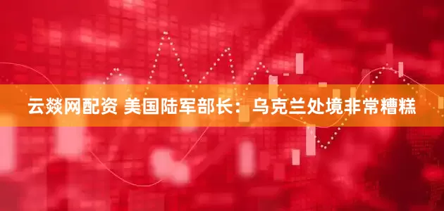 云燚网配资 美国陆军部长：乌克兰处境非常糟糕