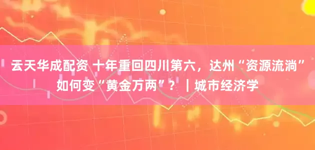云天华成配资 十年重回四川第六，达州“资源流淌”如何变“黄金万两”？｜城市经济学