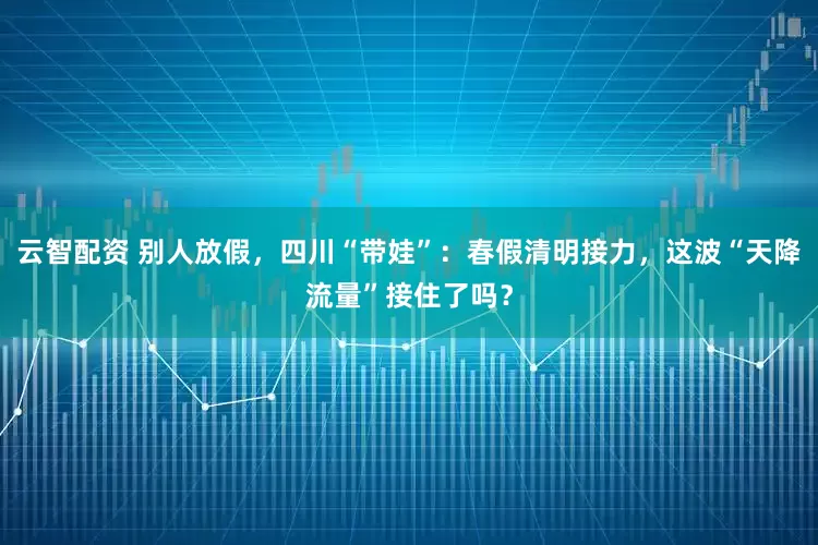 云智配资 别人放假，四川“带娃”：春假清明接力，这波“天降流量”接住了吗？