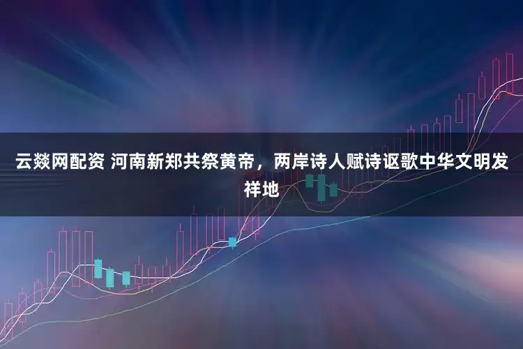 云燚网配资 河南新郑共祭黄帝，两岸诗人赋诗讴歌中华文明发祥地