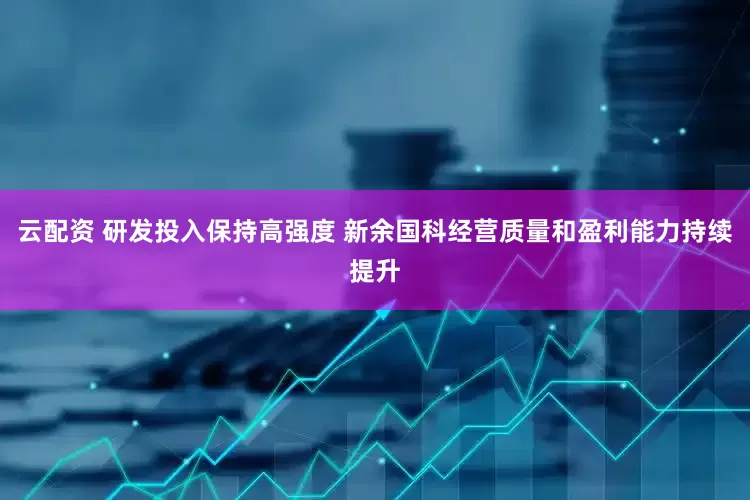 云配资 研发投入保持高强度 新余国科经营质量和盈利能力持续提升