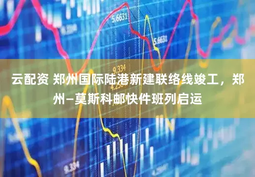 云配资 郑州国际陆港新建联络线竣工，郑州—莫斯科邮快件班列启运
